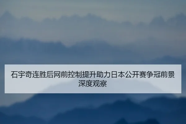 石宇奇连胜后网前控制提升助力日本公开赛争冠前景深度观察